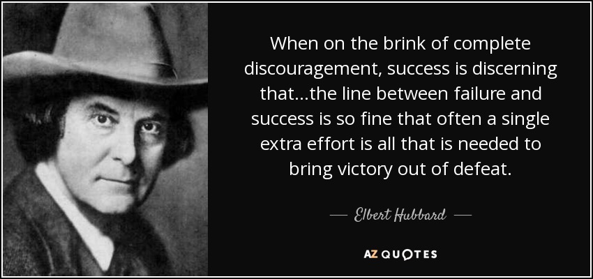 When on the brink of complete discouragement, success is discerning that...the line between failure and success is so fine that often a single extra effort is all that is needed to bring victory out of defeat. - Elbert Hubbard