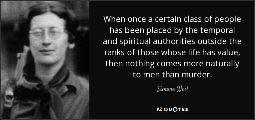 When once a certain class of people has been placed by the temporal and spiritual authorities outside the ranks of those whose life has value, then nothing comes more naturally to men than murder. - Simone Weil