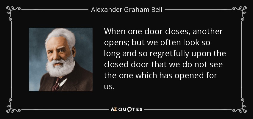 Cuando una puerta se cierra, otra se abre; pero a menudo miramos tanto tiempo y con tanto pesar la puerta cerrada que no vemos la que se ha abierto para nosotros. - Alexander Graham Bell