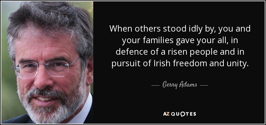 Cuando otros se quedaron de brazos cruzados, vosotros y vuestras familias lo disteis todo, en defensa de un pueblo levantado y en pos de la libertad y la unidad irlandesas. - Gerry Adams