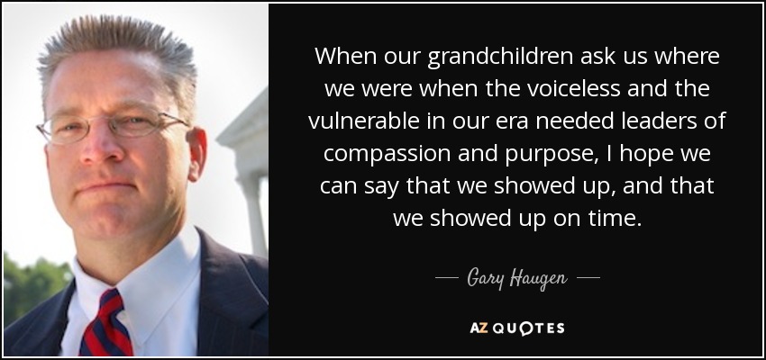 When our grandchildren ask us where we were when the voiceless and the vulnerable in our era needed leaders of compassion and purpose, I hope we can say that we showed up, and that we showed up on time. - Gary Haugen