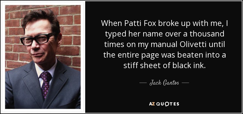 Cuando Patti Fox rompió conmigo, tecleé su nombre más de mil veces en mi Olivetti manual hasta que toda la página se convirtió en una rígida hoja de tinta negra. - Jack Gantos