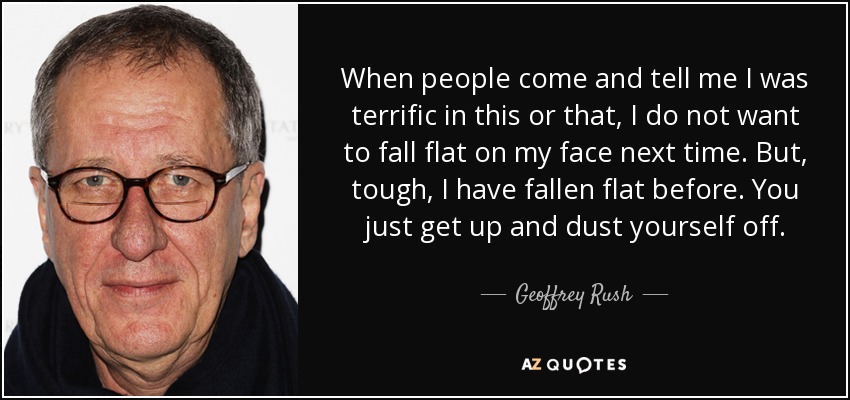 When people come and tell me I was terrific in this or that, I do not want to fall flat on my face next time. But, tough, I have fallen flat before. You just get up and dust yourself off. - Geoffrey Rush