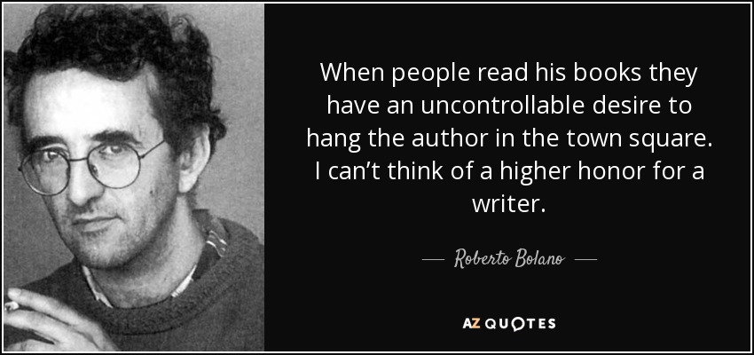When people read his books they have an uncontrollable desire to hang the author in the town square. I can’t think of a higher honor for a writer. - Roberto Bolano