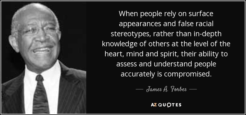 When people rely on surface appearances and false racial stereotypes, rather than in-depth knowledge of others at the level of the heart, mind and spirit, their ability to assess and understand people accurately is compromised. - James A. Forbes