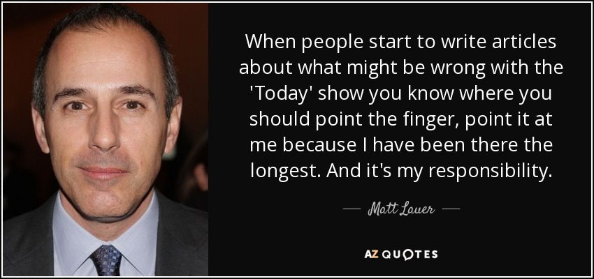 When people start to write articles about what might be wrong with the 'Today' show you know where you should point the finger, point it at me because I have been there the longest. And it's my responsibility. - Matt Lauer