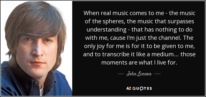 When real music comes to me - the music of the spheres, the music that surpasses understanding - that has nothing to do with me, cause I'm just the channel. The only joy for me is for it to be given to me, and to transcribe it like a medium... those moments are what I live for. - John Lennon