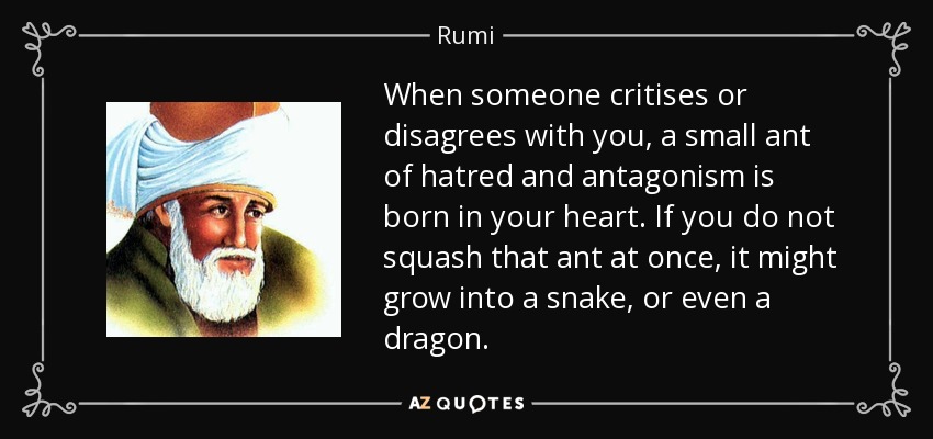 When someone critises or disagrees with you, a small ant of hatred and antagonism is born in your heart. If you do not squash that ant at once, it might grow into a snake, or even a dragon. - Rumi