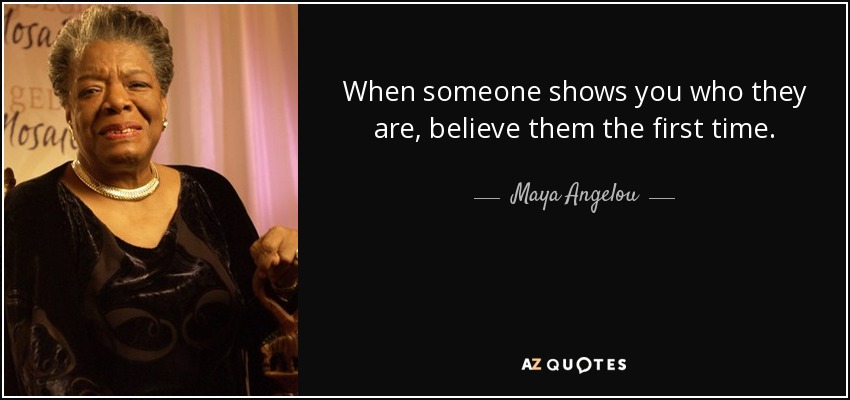 When someone shows you who they are, believe them the first time. - Maya Angelou