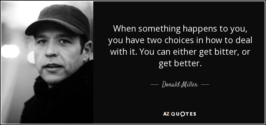 When something happens to you, you have two choices in how to deal with it. You can either get bitter, or get better. - Donald Miller
