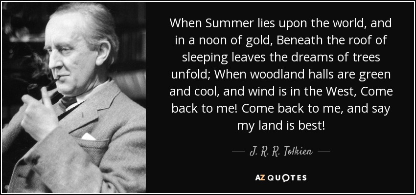 When Summer lies upon the world, and in a noon of gold, Beneath the roof of sleeping leaves the dreams of trees unfold; When woodland halls are green and cool, and wind is in the West, Come back to me! Come back to me, and say my land is best! - J. R. R. Tolkien