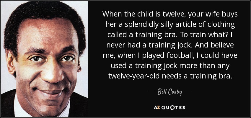 When the child is twelve, your wife buys her a splendidly silly article of clothing called a training bra. To train what? I never had a training jock. And believe me, when I played football, I could have used a training jock more than any twelve-year-old needs a training bra. - Bill Cosby