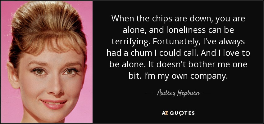 When the chips are down, you are alone, and loneliness can be terrifying. Fortunately, I've always had a chum I could call. And I love to be alone. It doesn't bother me one bit. I’m my own company. - Audrey Hepburn