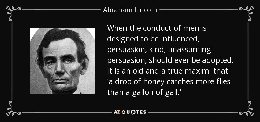 When the conduct of men is designed to be influenced, persuasion, kind, unassuming persuasion, should ever be adopted. It is an old and a true maxim, that 'a drop of honey catches more flies than a gallon of gall.' - Abraham Lincoln
