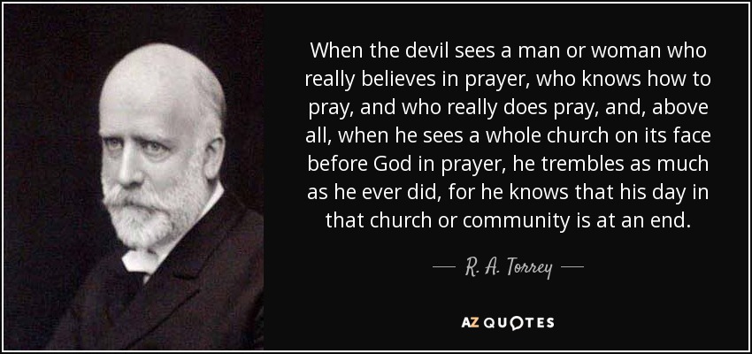 When the devil sees a man or woman who really believes in prayer, who knows how to pray, and who really does pray, and, above all, when he sees a whole church on its face before God in prayer, he trembles as much as he ever did, for he knows that his day in that church or community is at an end. - R. A. Torrey