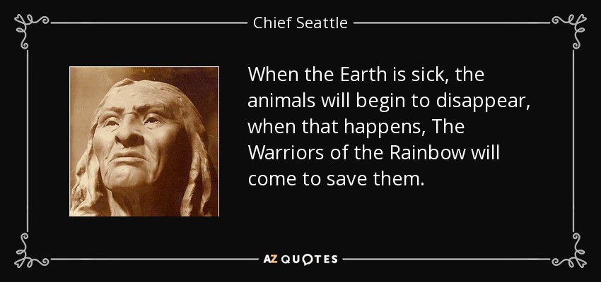 When the Earth is sick, the animals will begin to disappear, when that happens, The Warriors of the Rainbow will come to save them. - Chief Seattle