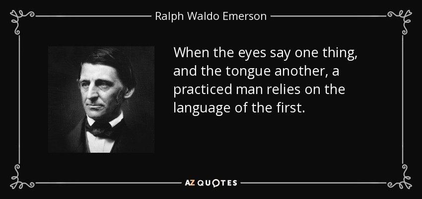 When the eyes say one thing, and the tongue another, a practiced man relies on the language of the first. - Ralph Waldo Emerson
