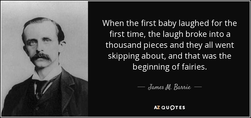 When the first baby laughed for the first time, the laugh broke into a thousand pieces and they all went skipping about, and that was the beginning of fairies. - James M. Barrie
