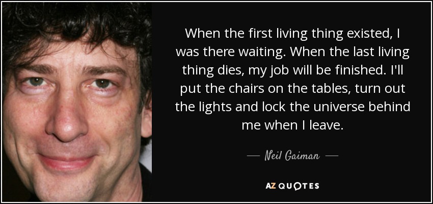 When the first living thing existed, I was there waiting. When the last living thing dies, my job will be finished. I'll put the chairs on the tables, turn out the lights and lock the universe behind me when I leave. - Neil Gaiman