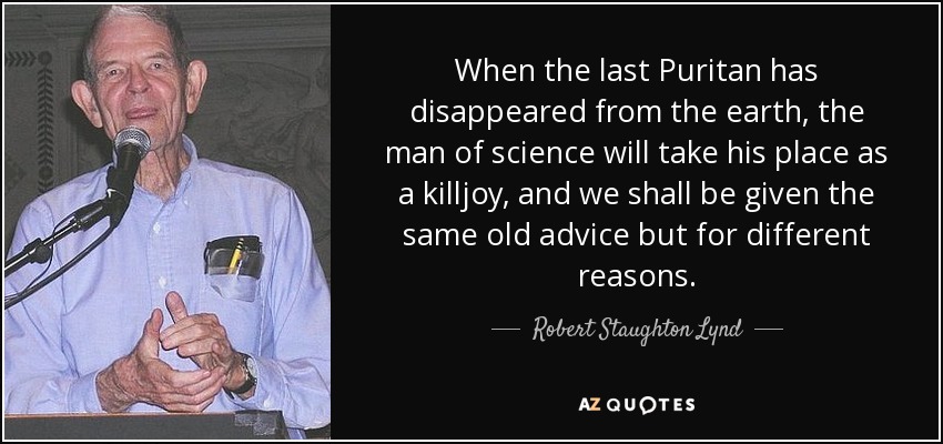 When the last Puritan has disappeared from the earth, the man of science will take his place as a killjoy, and we shall be given the same old advice but for different reasons. - Robert Staughton Lynd