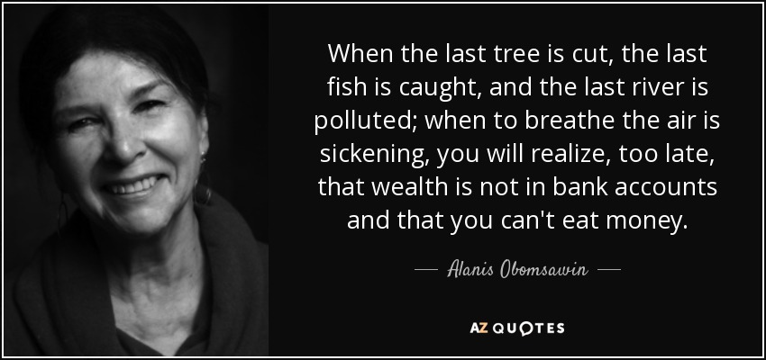 When the last tree is cut, the last fish is caught, and the last river is polluted; when to breathe the air is sickening, you will realize, too late, that wealth is not in bank accounts and that you can't eat money. - Alanis Obomsawin