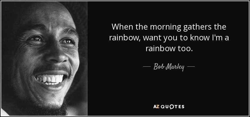 When the morning gathers the rainbow, want you to know I'm a rainbow too. - Bob Marley