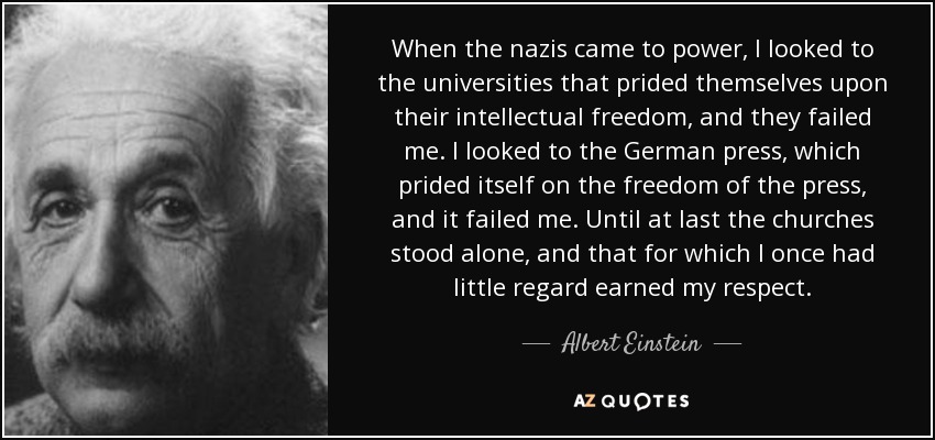When the nazis came to power, I looked to the universities that prided themselves upon their intellectual freedom, and they failed me. I looked to the German press, which prided itself on the freedom of the press, and it failed me. Until at last the churches stood alone, and that for which I once had little regard earned my respect. - Albert Einstein