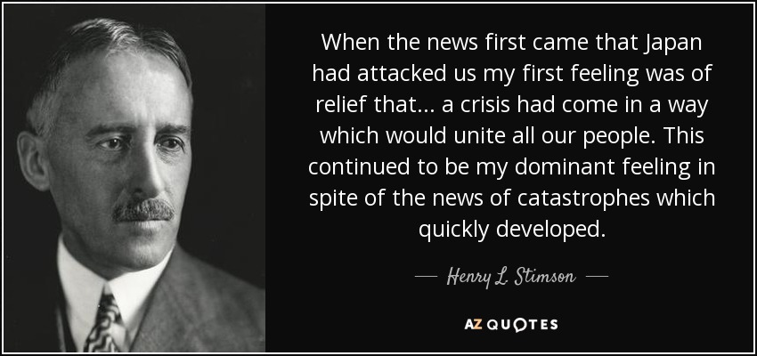 When the news first came that Japan had attacked us my first feeling was of relief that ... a crisis had come in a way which would unite all our people. This continued to be my dominant feeling in spite of the news of catastrophes which quickly developed. - Henry L. Stimson