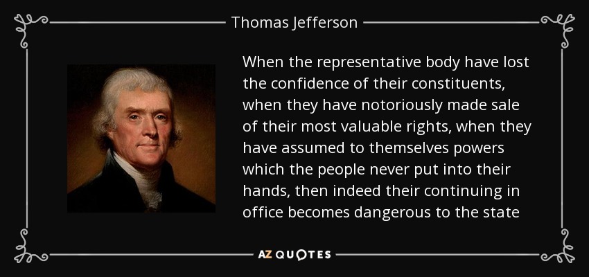 When the representative body have lost the confidence of their constituents, when they have notoriously made sale of their most valuable rights, when they have assumed to themselves powers which the people never put into their hands, then indeed their continuing in office becomes dangerous to the state - Thomas Jefferson