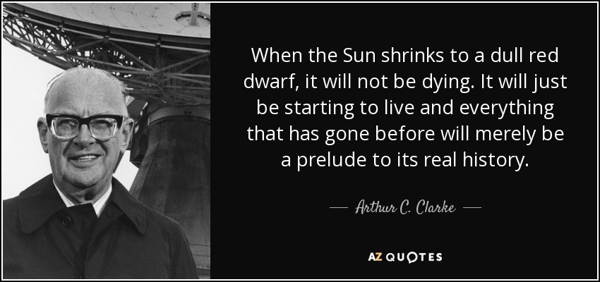 When the Sun shrinks to a dull red dwarf, it will not be dying. It will just be starting to live and everything that has gone before will merely be a prelude to its real history. - Arthur C. Clarke