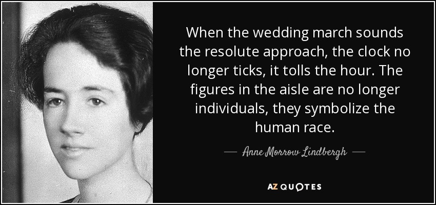 When the wedding march sounds the resolute approach, the clock no longer ticks, it tolls the hour. The figures in the aisle are no longer individuals, they symbolize the human race. - Anne Morrow Lindbergh