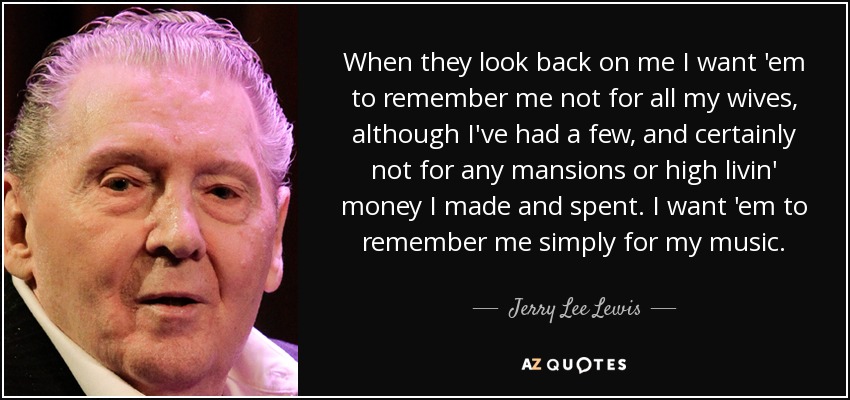 Cuando miren hacia atrás quiero que me recuerden no por todas mis esposas, aunque he tenido unas cuantas, y ciertamente no por las mansiones o el dinero que hice y gasté. Quiero que me recuerden simplemente por mi música. - Jerry Lee Lewis