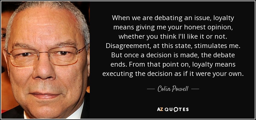 When we are debating an issue, loyalty means giving me your honest opinion, whether you think I'll like it or not. Disagreement, at this state, stimulates me. But once a decision is made, the debate ends. From that point on, loyalty means executing the decision as if it were your own. - Colin Powell