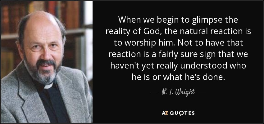 When we begin to glimpse the reality of God, the natural reaction is to worship him. Not to have that reaction is a fairly sure sign that we haven't yet really understood who he is or what he's done. - N. T. Wright