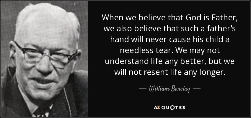 When we believe that God is Father, we also believe that such a father's hand will never cause his child a needless tear. We may not understand life any better, but we will not resent life any longer. - William Barclay