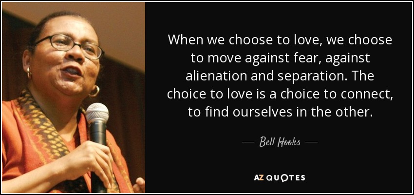 When we choose to love, we choose to move against fear, against alienation and separation. The choice to love is a choice to connect, to find ourselves in the other. - Bell Hooks
