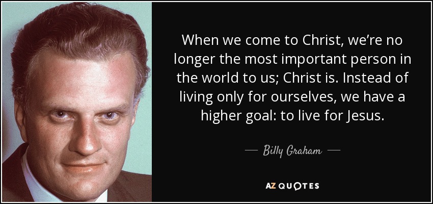 When we come to Christ, we’re no longer the most important person in the world to us; Christ is. Instead of living only for ourselves, we have a higher goal: to live for Jesus. - Billy Graham