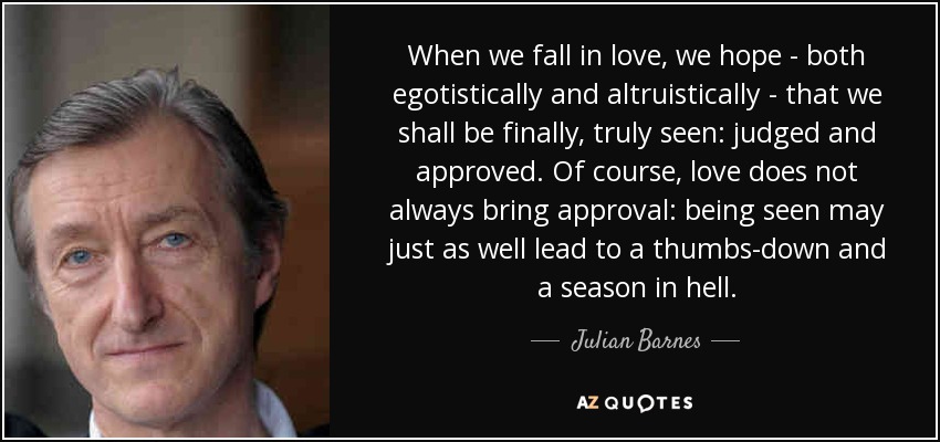 When we fall in love, we hope - both egotistically and altruistically - that we shall be finally, truly seen: judged and approved. Of course, love does not always bring approval: being seen may just as well lead to a thumbs-down and a season in hell. - Julian Barnes
