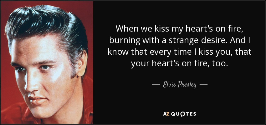 When we kiss my heart's on fire, burning with a strange desire. And I know that every time I kiss you, that your heart's on fire, too. - Elvis Presley