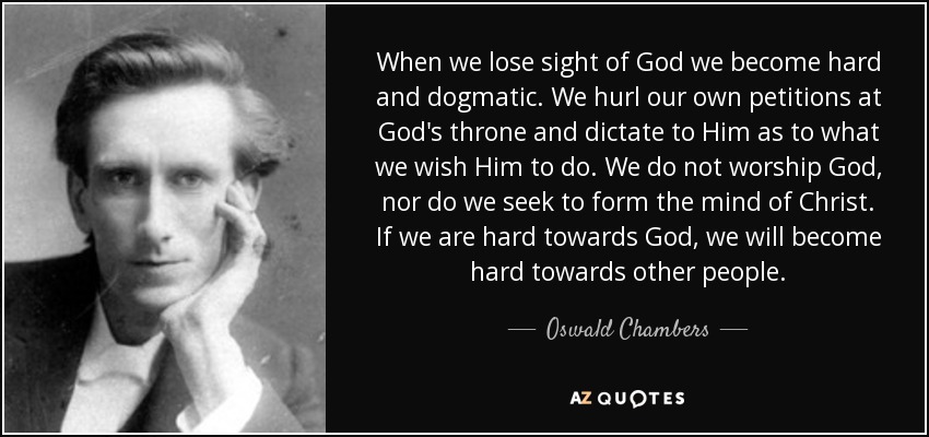 When we lose sight of God we become hard and dogmatic. We hurl our own petitions at God's throne and dictate to Him as to what we wish Him to do. We do not worship God, nor do we seek to form the mind of Christ. If we are hard towards God, we will become hard towards other people. - Oswald Chambers