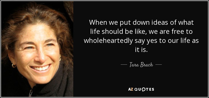 When we put down ideas of what life should be like, we are free to wholeheartedly say yes to our life as it is. - Tara Brach