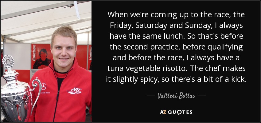 When we're coming up to the race, the Friday, Saturday and Sunday, I always have the same lunch. So that's before the second practice, before qualifying and before the race, I always have a tuna vegetable risotto. The chef makes it slightly spicy, so there's a bit of a kick. - Valtteri Bottas
