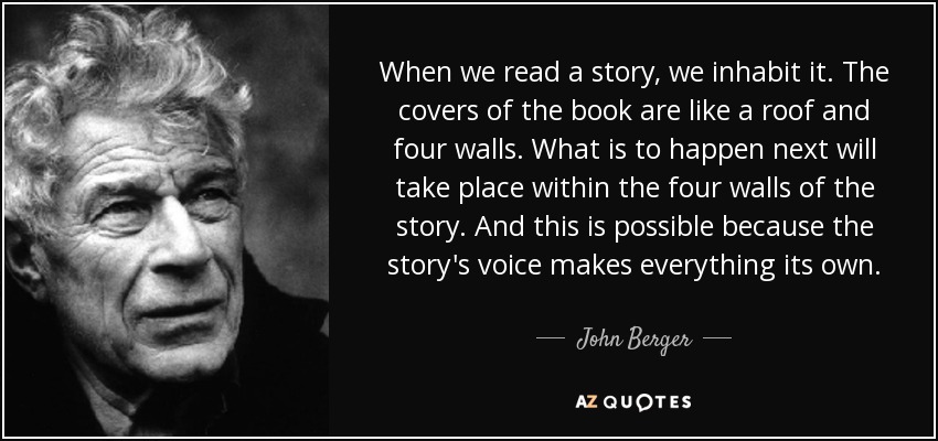 When we read a story, we inhabit it. The covers of the book are like a roof and four walls. What is to happen next will take place within the four walls of the story. And this is possible because the story's voice makes everything its own. - John Berger