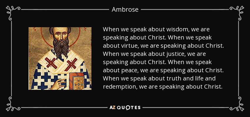When we speak about wisdom, we are speaking about Christ. When we speak about virtue, we are speaking about Christ. When we speak about justice, we are speaking about Christ. When we speak about peace, we are speaking about Christ. When we speak about truth and life and redemption, we are speaking about Christ. - Ambrose