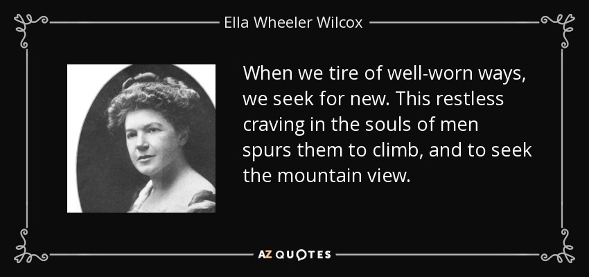 When we tire of well-worn ways, we seek for new. This restless craving in the souls of men spurs them to climb, and to seek the mountain view. - Ella Wheeler Wilcox