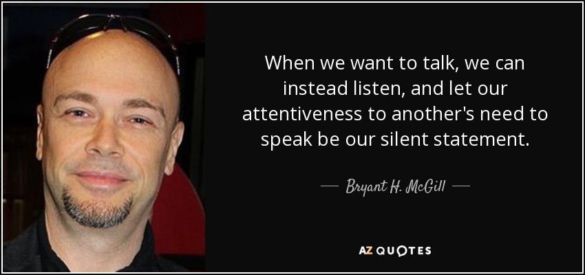 When we want to talk, we can instead listen, and let our attentiveness to another's need to speak be our silent statement. - Bryant H. McGill