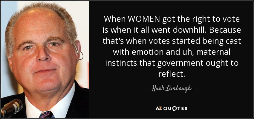 When WOMEN got the right to vote is when it all went downhill. Because that's when votes started being cast with emotion and uh, maternal instincts that government ought to reflect. - Rush Limbaugh