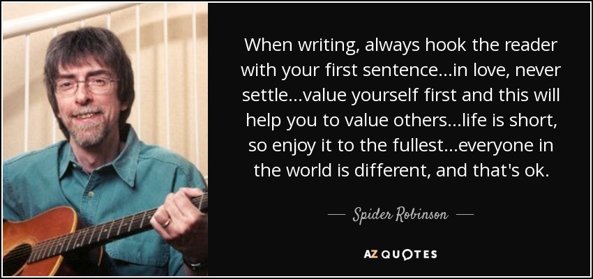 When writing, always hook the reader with your first sentence...in love, never settle...value yourself first and this will help you to value others...life is short, so enjoy it to the fullest...everyone in the world is different, and that's ok. - Spider Robinson