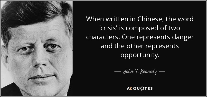When written in Chinese, the word 'crisis' is composed of two characters. One represents danger and the other represents opportunity. - John F. Kennedy
