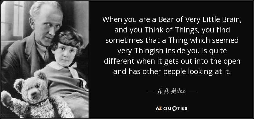 When you are a Bear of Very Little Brain, and you Think of Things, you find sometimes that a Thing which seemed very Thingish inside you is quite different when it gets out into the open and has other people looking at it. - A. A. Milne